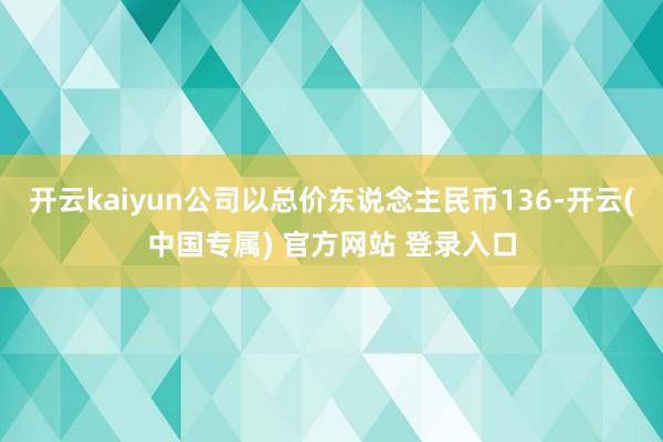 开云kaiyun公司以总价东说念主民币136-开云(中国专属) 官方网站 登录入口