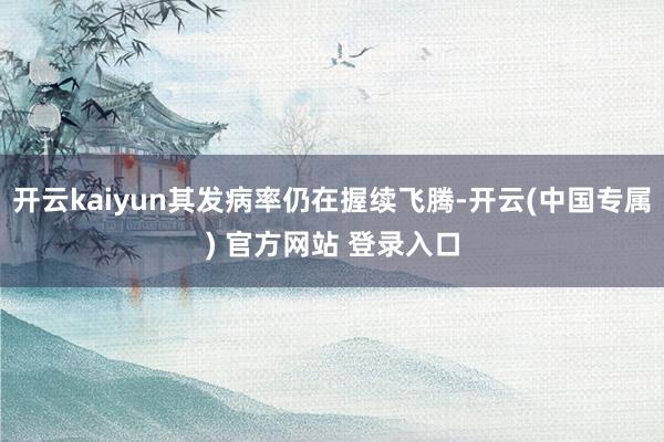 开云kaiyun其发病率仍在握续飞腾-开云(中国专属) 官方网站 登录入口