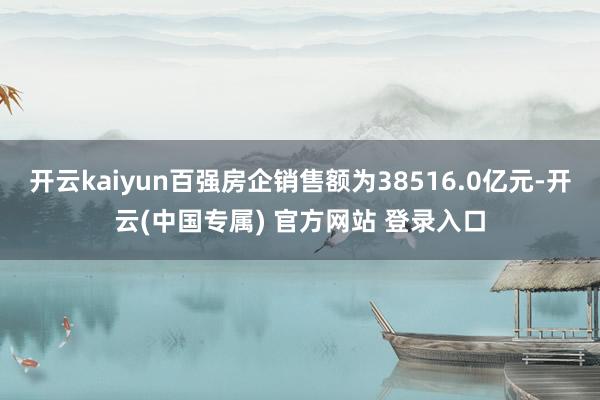 开云kaiyun百强房企销售额为38516.0亿元-开云(中国专属) 官方网站 登录入口