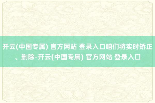 开云(中国专属) 官方网站 登录入口咱们将实时矫正、删除-开云(中国专属) 官方网站 登录入口