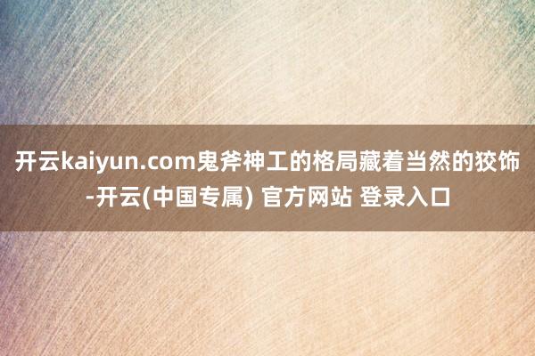 开云kaiyun.com鬼斧神工的格局藏着当然的狡饰-开云(中国专属) 官方网站 登录入口