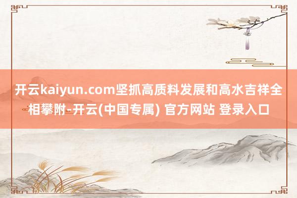 开云kaiyun.com 坚抓高质料发展和高水吉祥全相攀附-开云(中国专属) 官方网站 登录入口