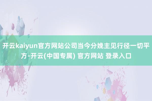 开云kaiyun官方网站公司当今分娩主见行径一切平方-开云(中国专属) 官方网站 登录入口