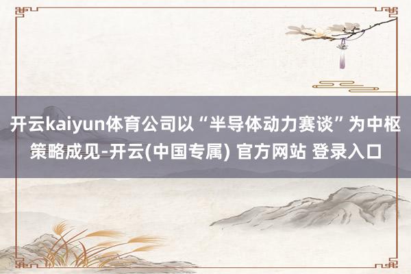开云kaiyun体育公司以“半导体动力赛谈”为中枢策略成见-开云(中国专属) 官方网站 登录入口