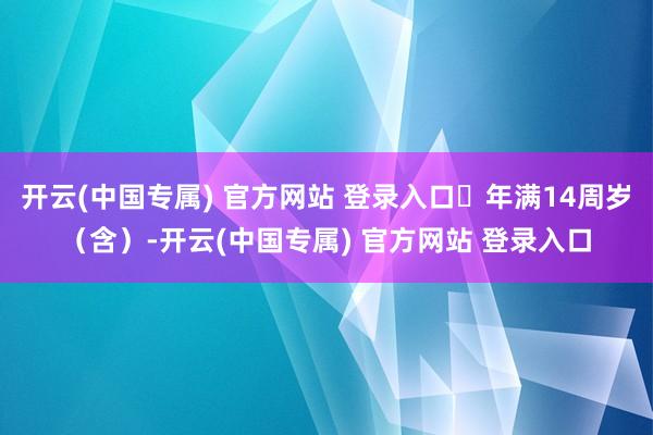 开云(中国专属) 官方网站 登录入口⭐年满14周岁（含）-开云(中国专属) 官方网站 登录入口