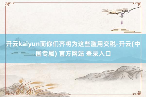 开云kaiyun而你们齐将为这些滥用交税-开云(中国专属) 官方网站 登录入口