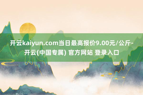 开云kaiyun.com当日最高报价9.00元/公斤-开云(中国专属) 官方网站 登录入口