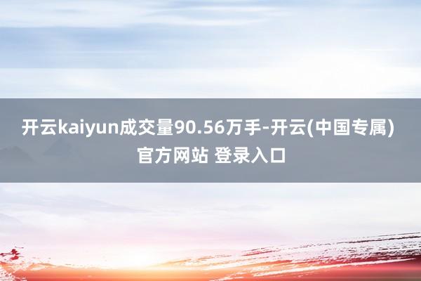 开云kaiyun成交量90.56万手-开云(中国专属) 官方网站 登录入口