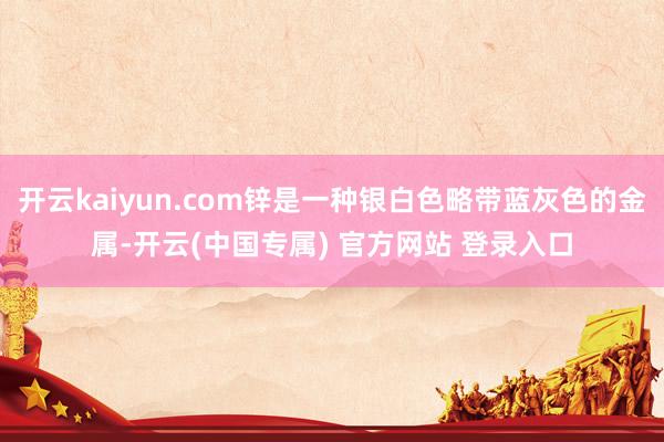 开云kaiyun.com锌是一种银白色略带蓝灰色的金属-开云(中国专属) 官方网站 登录入口