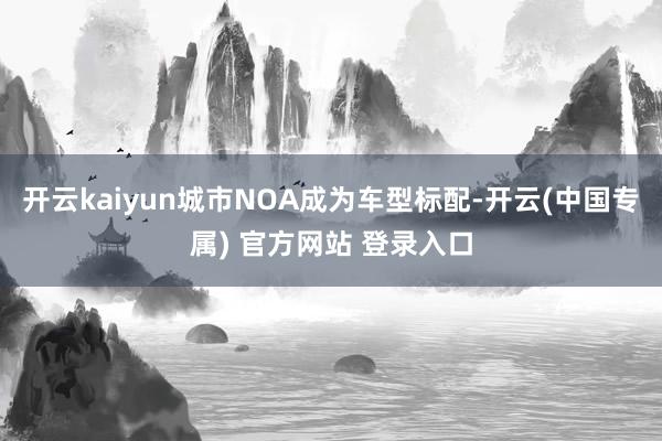 开云kaiyun城市NOA成为车型标配-开云(中国专属) 官方网站 登录入口