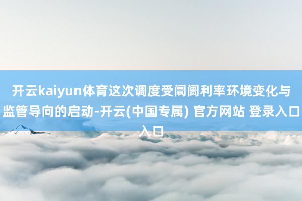开云kaiyun体育这次调度受阛阓利率环境变化与监管导向的启动-开云(中国专属) 官方网站 登录入口