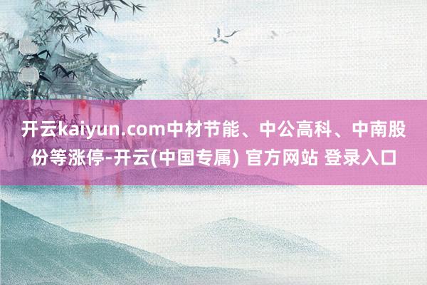 开云kaiyun.com中材节能、中公高科、中南股份等涨停-开云(中国专属) 官方网站 登录入口