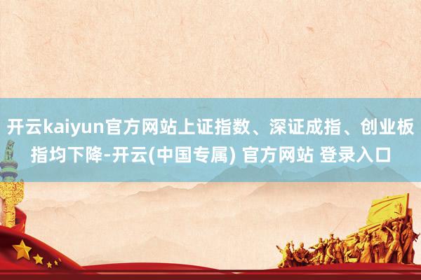 开云kaiyun官方网站上证指数、深证成指、创业板指均下降-开云(中国专属) 官方网站 登录入口