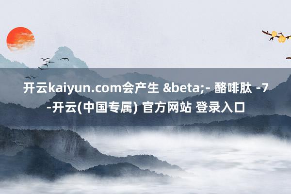 开云kaiyun.com会产生 β- 酪啡肽 -7-开云(中国专属) 官方网站 登录入口