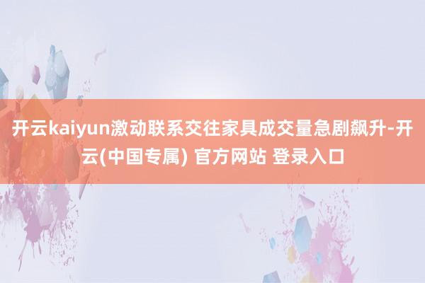 开云kaiyun激动联系交往家具成交量急剧飙升-开云(中国专属) 官方网站 登录入口