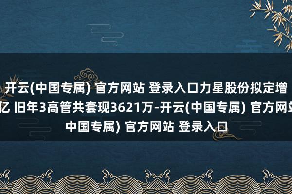 开云(中国专属) 官方网站 登录入口力星股份拟定增募不超5.6亿 旧年3高管共套现3621万-开云(中国专属) 官方网站 登录入口