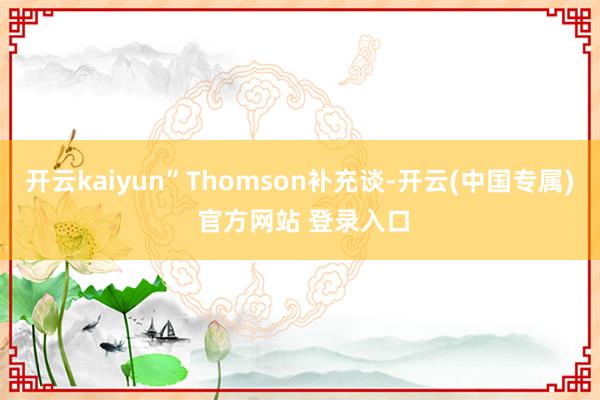 开云kaiyun”Thomson补充谈-开云(中国专属) 官方网站 登录入口