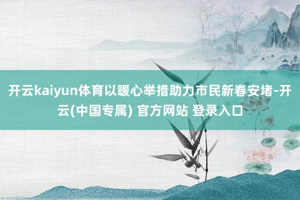 开云kaiyun体育以暖心举措助力市民新春安堵-开云(中国专属) 官方网站 登录入口
