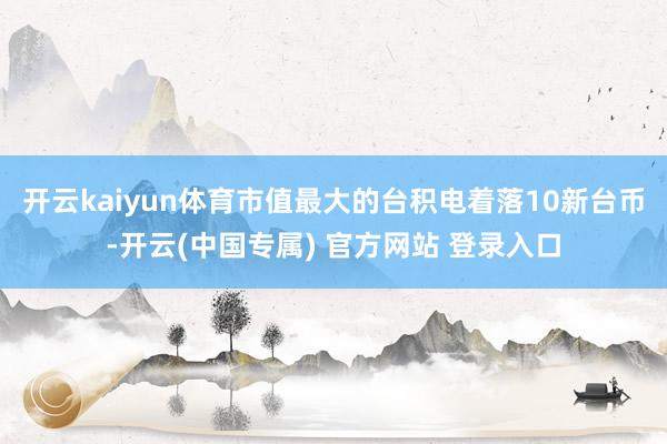 开云kaiyun体育市值最大的台积电着落10新台币-开云(中国专属) 官方网站 登录入口