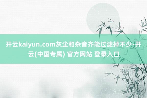 开云kaiyun.com灰尘和杂音齐能过滤掉不少-开云(中国专属) 官方网站 登录入口