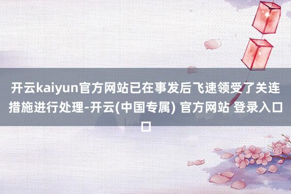 开云kaiyun官方网站已在事发后飞速领受了关连措施进行处理-开云(中国专属) 官方网站 登录入口