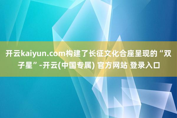 开云kaiyun.com构建了长征文化合座呈现的“双子星”-开云(中国专属) 官方网站 登录入口