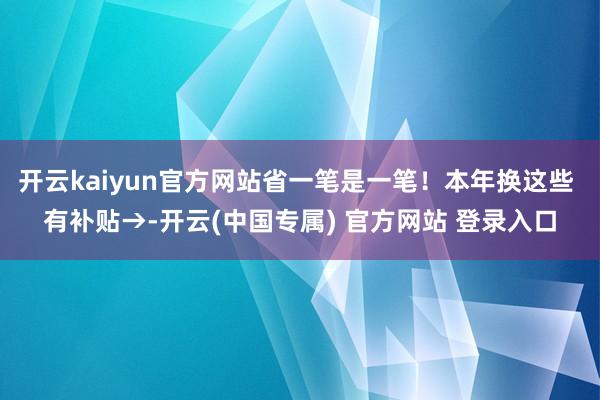 开云kaiyun官方网站省一笔是一笔！本年换这些 有补贴→-开云(中国专属) 官方网站 登录入口