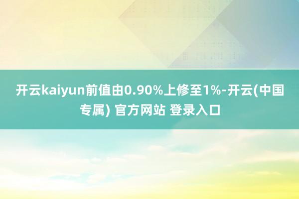 开云kaiyun前值由0.90%上修至1%-开云(中国专属) 官方网站 登录入口