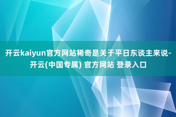 开云kaiyun官方网站稀奇是关于平日东谈主来说-开云(中国专属) 官方网站 登录入口