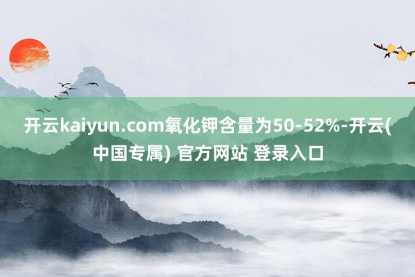 开云kaiyun.com氧化钾含量为50-52%-开云(中国专属) 官方网站 登录入口
