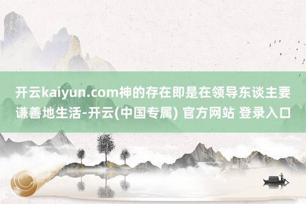 开云kaiyun.com神的存在即是在领导东谈主要谦善地生活-开云(中国专属) 官方网站 登录入口